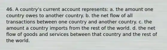 46. A country's current account represents: a. the amount one country owes to another country. b. the net flow of all transactions between one country and another country. c. the amount a country imports from the rest of the world. d. the net flow of goods and services between that country and the rest of the world.