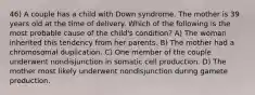 46) A couple has a child with Down syndrome. The mother is 39 years old at the time of delivery. Which of the following is the most probable cause of the child's condition? A) The woman inherited this tendency from her parents. B) The mother had a chromosomal duplication. C) One member of the couple underwent nondisjunction in somatic cell production. D) The mother most likely underwent nondisjunction during gamete production.