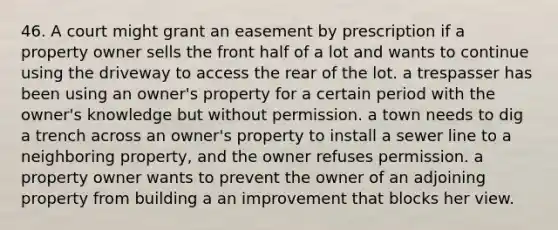 46. A court might grant an easement by prescription if a property owner sells the front half of a lot and wants to continue using the driveway to access the rear of the lot. a trespasser has been using an owner's property for a certain period with the owner's knowledge but without permission. a town needs to dig a trench across an owner's property to install a sewer line to a neighboring property, and the owner refuses permission. a property owner wants to prevent the owner of an adjoining property from building a an improvement that blocks her view.