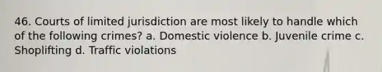 46. Courts of limited jurisdiction are most likely to handle which of the following crimes? a. Domestic violence b. Juvenile crime c. Shoplifting d. Traffic violations