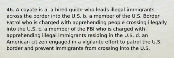 46. A coyote is a. a hired guide who leads illegal immigrants across the border into the U.S. b. a member of the U.S. Border Patrol who is charged with apprehending people crossing illegally into the U.S. c. a member of the FBI who is charged with apprehending illegal immigrants residing in the U.S. d. an American citizen engaged in a vigilante effort to patrol the U.S. border and prevent immigrants from crossing into the U.S.