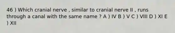 46 ) Which cranial nerve , similar to cranial nerve II , runs through a canal with the same name ? A ) IV B ) V C ) VIII D ) XI E ) XII