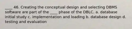 ____ 46. Creating the conceptual design and selecting DBMS software are part of the ____ phase of the DBLC. a. database initial study c. implementation and loading b. database design d. testing and evaluation