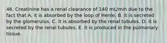 46. Creatinine has a renal clearance of 140 mL/min due to the fact that A. it is absorbed by the loop of Henle. B. it is secreted by the glomerulus. C. it is absorbed by the renal tubules. D. it is secreted by the renal tubules. E. it is produced in the pulmonary tissue.