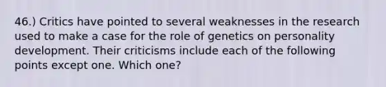 46.) Critics have pointed to several weaknesses in the research used to make a case for the role of genetics on personality development. Their criticisms include each of the following points except one. Which one?