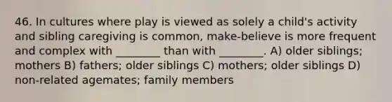 46. In cultures where play is viewed as solely a child's activity and sibling caregiving is common, make-believe is more frequent and complex with ________ than with ________. A) older siblings; mothers B) fathers; older siblings C) mothers; older siblings D) non-related agemates; family members