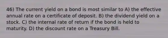 46) The current yield on a bond is most similar to A) the effective annual rate on a certificate of deposit. B) the dividend yield on a stock. C) the internal rate of return if the bond is held to maturity. D) the discount rate on a Treasury Bill.