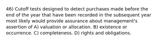 46) Cutoff tests designed to detect purchases made before the end of the year that have been recorded in the subsequent year most likely would provide assurance about management's assertion of A) valuation or allocation. B) existence or occurrence. C) completeness. D) rights and obligations.