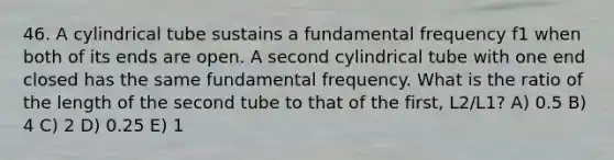 46. A cylindrical tube sustains a fundamental frequency f1 when both of its ends are open. A second cylindrical tube with one end closed has the same fundamental frequency. What is the ratio of the length of the second tube to that of the first, L2/L1? A) 0.5 B) 4 C) 2 D) 0.25 E) 1