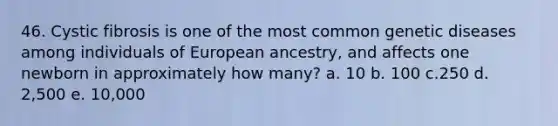 46. Cystic fibrosis is one of the most common genetic diseases among individuals of European ancestry, and affects one newborn in approximately how many? a. 10 b. 100 c.250 d. 2,500 e. 10,000