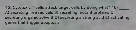 46) Cytotoxic T cells attack target cells by doing what? 46) _____ A) secreting free radicals B) secreting mutant proteins C) secreting organic solvent D) secreting a strong acid E) activating genes that trigger apoptosis