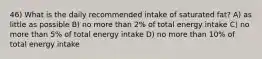 46) What is the daily recommended intake of saturated fat? A) as little as possible B) no more than 2% of total energy intake C) no more than 5% of total energy intake D) no more than 10% of total energy intake