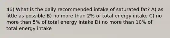 46) What is the daily recommended intake of saturated fat? A) as little as possible B) no more than 2% of total energy intake C) no more than 5% of total energy intake D) no more than 10% of total energy intake