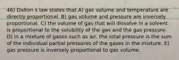 46) Dalton s law states that A) gas volume and temperature are directly proportional. B) gas volume and pressure are inversely proportional. C) the volume of gas that will dissolve in a solvent is proportional to the solubility of the gas and the gas pressure. D) in a mixture of gases such as air, the total pressure is the sum of the individual partial pressures of the gases in the mixture. E) gas pressure is inversely proportional to gas volume.