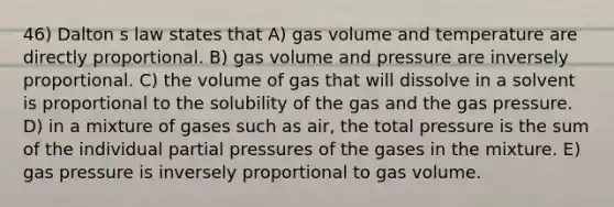 46) Dalton s law states that A) gas volume and temperature are directly proportional. B) gas volume and pressure are inversely proportional. C) the volume of gas that will dissolve in a solvent is proportional to the solubility of the gas and the gas pressure. D) in a mixture of gases such as air, the total pressure is the sum of the individual partial pressures of the gases in the mixture. E) gas pressure is inversely proportional to gas volume.