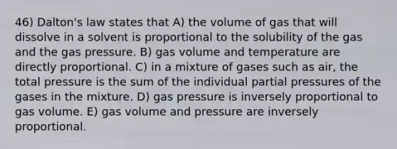 46) Dalton's law states that A) the volume of gas that will dissolve in a solvent is proportional to the solubility of the gas and the gas pressure. B) gas volume and temperature are directly proportional. C) in a mixture of gases such as air, the total pressure is the sum of the individual partial pressures of the gases in the mixture. D) gas pressure is inversely proportional to gas volume. E) gas volume and pressure are inversely proportional.