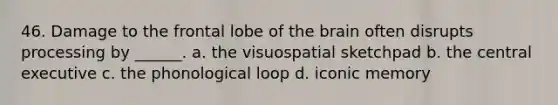 46. Damage to the frontal lobe of <a href='https://www.questionai.com/knowledge/kLMtJeqKp6-the-brain' class='anchor-knowledge'>the brain</a> often disrupts processing by ______. a. the visuospatial sketchpad b. the central executive c. the phonological loop d. iconic memory