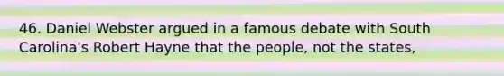 46. Daniel Webster argued in a famous debate with South Carolina's Robert Hayne that the people, not the states,