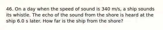 46. On a day when the speed of sound is 340 m/s, a ship sounds its whistle. The echo of the sound from the shore is heard at the ship 6.0 s later. How far is the ship from the shore?