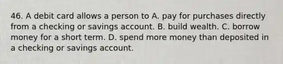 46. A debit card allows a person to A. pay for purchases directly from a checking or savings account. B. build wealth. C. borrow money for a short term. D. spend more money than deposited in a checking or savings account.