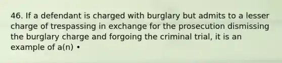 46. If a defendant is charged with burglary but admits to a lesser charge of trespassing in exchange for the prosecution dismissing the burglary charge and forgoing the criminal trial, it is an example of a(n) •