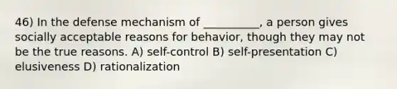 46) In the defense mechanism of __________, a person gives socially acceptable reasons for behavior, though they may not be the true reasons. A) self-control B) self-presentation C) elusiveness D) rationalization