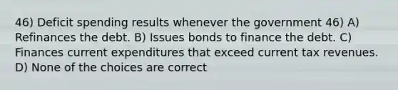 46) Deficit spending results whenever the government 46) A) Refinances the debt. B) Issues bonds to finance the debt. C) Finances current expenditures that exceed current tax revenues. D) None of the choices are correct