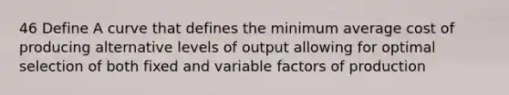 46 Define A curve that defines the minimum average cost of producing alternative levels of output allowing for optimal selection of both fixed and variable factors of production