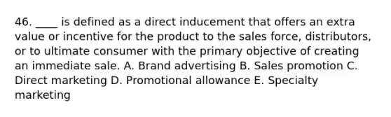 46. ____ is defined as a direct inducement that offers an extra value or incentive for the product to the sales force, distributors, or to ultimate consumer with the primary objective of creating an immediate sale. A. Brand advertising B. Sales promotion C. Direct marketing D. Promotional allowance E. Specialty marketing