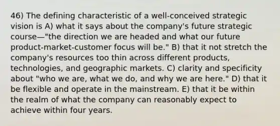 46) The defining characteristic of a well-conceived strategic vision is A) what it says about the company's future strategic course—"the direction we are headed and what our future product-market-customer focus will be." B) that it not stretch the company's resources too thin across different products, technologies, and geographic markets. C) clarity and specificity about "who we are, what we do, and why we are here." D) that it be flexible and operate in the mainstream. E) that it be within the realm of what the company can reasonably expect to achieve within four years.