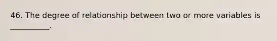 46. The degree of relationship between two or more variables is __________.