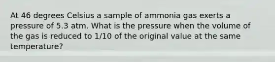 At 46 degrees Celsius a sample of ammonia gas exerts a pressure of 5.3 atm. What is the pressure when the volume of the gas is reduced to 1/10 of the original value at the same temperature?