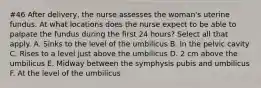 #46 After delivery, the nurse assesses the woman's uterine fundus. At what locations does the nurse expect to be able to palpate the fundus during the first 24 hours? Select all that apply. A. Sinks to the level of the umbilicus B. In the pelvic cavity C. Rises to a level just above the umbilicus D. 2 cm above the umbilicus E. Midway between the symphysis pubis and umbilicus F. At the level of the umbilicus