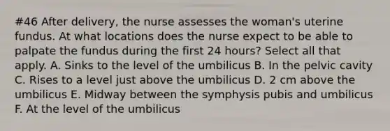 #46 After delivery, the nurse assesses the woman's uterine fundus. At what locations does the nurse expect to be able to palpate the fundus during the first 24 hours? Select all that apply. A. Sinks to the level of the umbilicus B. In the pelvic cavity C. Rises to a level just above the umbilicus D. 2 cm above the umbilicus E. Midway between the symphysis pubis and umbilicus F. At the level of the umbilicus