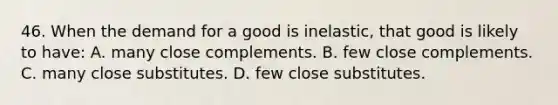 46. When the demand for a good is inelastic, that good is likely to have: A. many close complements. B. few close complements. C. many close substitutes. D. few close substitutes.