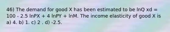 46) The demand for good X has been estimated to be lnQ xd = 100 - 2.5 lnPX + 4 lnPY + lnM. The income elasticity of good X is a) 4. b) 1. c) 2 . d) -2.5.