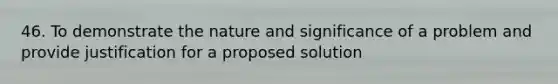 46. To demonstrate the nature and significance of a problem and provide justification for a proposed solution