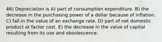 46) Depreciation is A) part of consumption expenditure. B) the decrease in the purchasing power of a dollar because of inflation. C) fall in the value of an exchange rate. D) part of net domestic product at factor cost. E) the decrease in the value of capital resulting from its use and obsolescence.