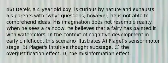 46) Derek, a 4-year-old boy, is curious by nature and exhausts his parents with "why" questions; however, he is not able to comprehend ideas. His imagination does not resemble reality. When he sees a rainbow, he believes that a fairy has painted it with watercolors. In the context of cognitive development in early childhood, this scenario illustrates A) Piaget's sensorimotor stage. B) Piaget's intuitive thought substage. C) the overjustification effect. D) the misinformation effect.