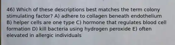 46) Which of these descriptions best matches the term colony stimulating factor? A) adhere to collagen beneath endothelium B) helper cells are one type C) hormone that regulates blood cell formation D) kill bacteria using hydrogen peroxide E) often elevated in allergic individuals