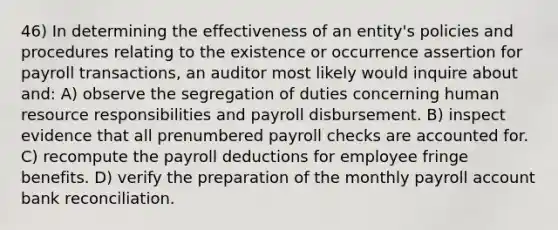 46) In determining the effectiveness of an entity's policies and procedures relating to the existence or occurrence assertion for payroll transactions, an auditor most likely would inquire about and: A) observe the segregation of duties concerning human resource responsibilities and payroll disbursement. B) inspect evidence that all prenumbered payroll checks are accounted for. C) recompute the payroll deductions for employee fringe benefits. D) verify the preparation of the monthly payroll account bank reconciliation.