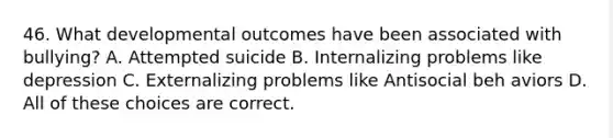 46. What developmental outcomes have been associated with bullying? A. Attempted suicide B. Internalizing problems like depression C. Externalizing problems like Antisocial beh aviors D. All of these choices are correct.