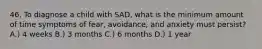 46. To diagnose a child with SAD, what is the minimum amount of time symptoms of fear, avoidance, and anxiety must persist? A.) 4 weeks B.) 3 months C.) 6 months D.) 1 year