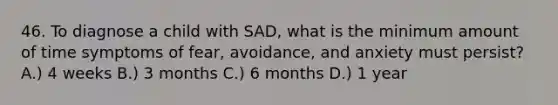 46. To diagnose a child with SAD, what is the minimum amount of time symptoms of fear, avoidance, and anxiety must persist? A.) 4 weeks B.) 3 months C.) 6 months D.) 1 year