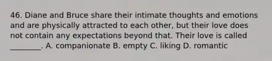 46. Diane and Bruce share their intimate thoughts and emotions and are physically attracted to each other, but their love does not contain any expectations beyond that. Their love is called ________. A. companionate B. empty C. liking D. romantic