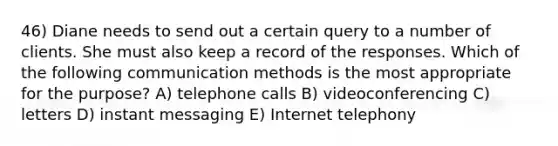 46) Diane needs to send out a certain query to a number of clients. She must also keep a record of the responses. Which of the following communication methods is the most appropriate for the purpose? A) telephone calls B) videoconferencing C) letters D) instant messaging E) Internet telephony