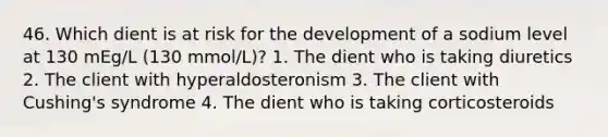 46. Which dient is at risk for the development of a sodium level at 130 mEg/L (130 mmol/L)? 1. The dient who is taking diuretics 2. The client with hyperaldosteronism 3. The client with Cushing's syndrome 4. The dient who is taking corticosteroids