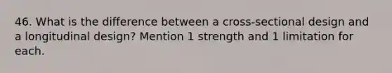 46. What is the difference between a cross-sectional design and a longitudinal design? Mention 1 strength and 1 limitation for each.