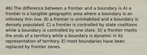 46) The difference between a frontier and a boundary is A) a frontier is a tangible geographic area where a boundary is an infinitely thin line. B) a frontier is uninhabited and a boundary is densely populated. C) a frontier is controlled by state coalitions while a boundary is controlled by one state. D) a frontier marks the ends of a territory while a boundary is dynamic in its representation of territory. E) most boundaries have been replaced by frontier zones.