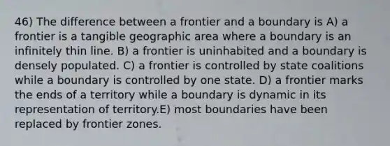 46) The difference between a frontier and a boundary is A) a frontier is a tangible geographic area where a boundary is an infinitely thin line. B) a frontier is uninhabited and a boundary is densely populated. C) a frontier is controlled by state coalitions while a boundary is controlled by one state. D) a frontier marks the ends of a territory while a boundary is dynamic in its representation of territory.E) most boundaries have been replaced by frontier zones.